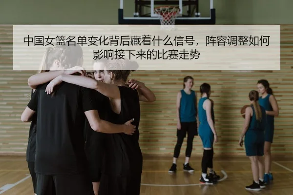 中国女篮名单变化背后藏着什么信号，阵容调整如何影响接下来的比赛走势