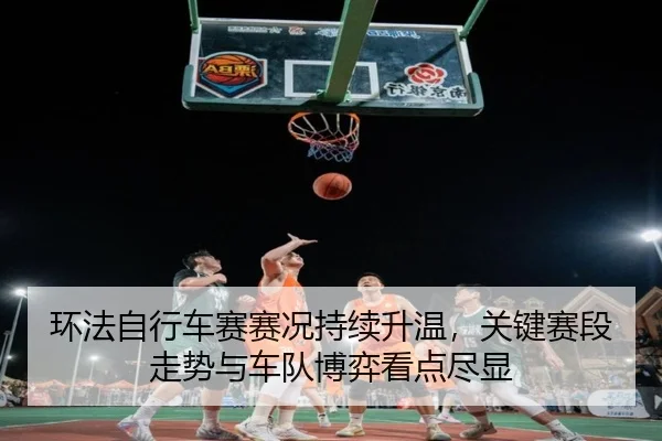 环法自行车赛赛况持续升温，关键赛段走势与车队博弈看点尽显